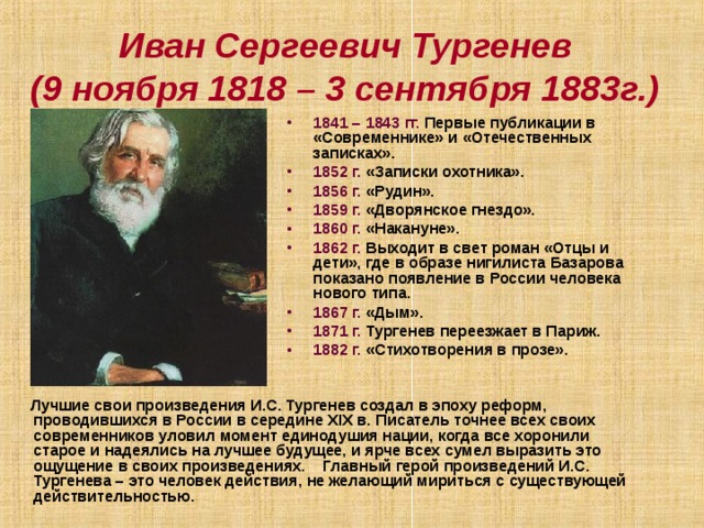 Иван Сергеевич Тургенев  (9 ноября 1818 – 3 сентября 1883г.) 1841 – 1843 гг. Первые публикации в «Современнике» и «Отечественных записках». 1852 г. «Записки охотника». 1856 г. «Рудин». 1859 г. «Дворянское гнездо». 1860 г. «Накануне». 1862 г. Выходит в свет роман «Отцы и дети», где в образе нигилиста Базарова показано появление в России человека нового типа. 1867 г. «Дым». 1871 г. Тургенев переезжает в Париж. 1882 г. «Стихотворения в прозе».  Лучшие свои произведения И.С. Тургенев создал в эпоху реформ, проводившихся в России в середине XIX в. Писатель точнее всех своих современников уловил момент единодушия нации, когда все хоронили старое и надеялись на лучшее будущее, и ярче всех сумел выразить это ощущение в своих произведениях. Главный герой произведений И.С. Тургенева – это человек действия, не желающий мириться с существующей действительностью. 