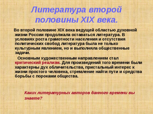 Литература второй половины XIX века.  Во второй половине XIX века ведущей областью духовной жизни России продолжала оставаться литература. В условиях роста грамотности населения и отсутствия политических свобод литература была не только культурным явлением, но и выполняла общественные задачи.  Основным художественным направлением стал критический реализм . Для произведений того времени были характерны дух обличительства, пристальный интерес к жизни простого человека, стремление найти пути и средства борьбы с пороками общества.    Каких литературных авторов данного времени вы  знаете?  