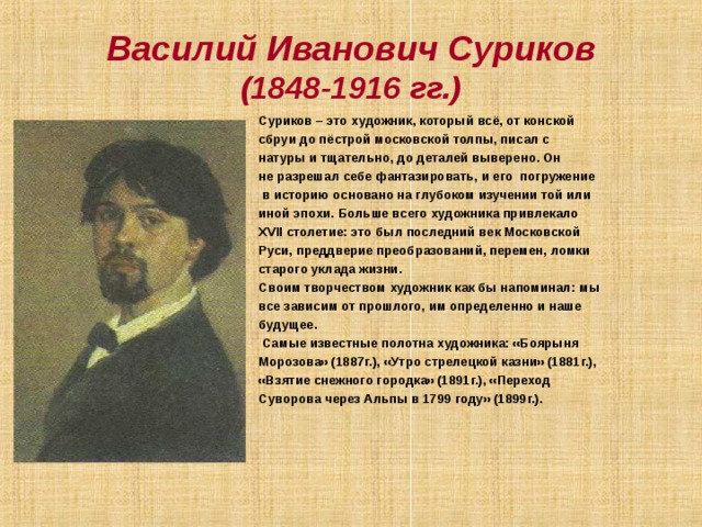Василий Иванович Суриков  (1848-1916 гг.) Суриков – это художник, который всё, от конской сбруи до пёстрой московской толпы, писал с натуры и тщательно, до деталей выверено. Он не разрешал себе фантазировать, и его погружение  в историю основано на глубоком изучении той или иной эпохи. Больше всего художника привлекало XVII столетие: это был последний век Московской Руси, преддверие преобразований, перемен, ломки старого уклада жизни. Своим творчеством художник как бы напоминал: мы все зависим от прошлого, им определенно и наше будущее.  Самые известные полотна художника: «Боярыня Морозова» (1887г.), «Утро стрелецкой казни» (1881г.), «Взятие снежного городка» (1891г.), «Переход Суворова через Альпы в 1799 году» (1899г.).    