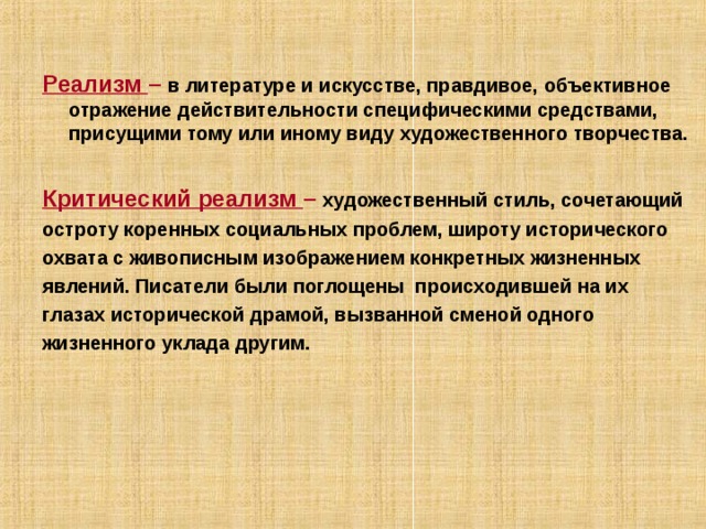  Реализм – в литературе и искусстве, правдивое, объективное отражение действительности специфическими средствами, присущими тому или иному виду художественного творчества.  Критический реализм – художественный стиль, сочетающий остроту коренных социальных проблем, широту исторического охвата с живописным изображением конкретных жизненных явлений. Писатели были поглощены происходившей на их глазах исторической драмой, вызванной сменой одного жизненного уклада другим.  