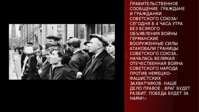 Обращение левитана о начале войны 22 июня 1941 года.   «внимание , говорит Москва. Передаем важное правительственное сообщение. Граждане и гражданки Советского Союза! Сегодня в 4 часа утра без всякого объявления войны германские вооруженные силы атаковали границы Советского Союза. Началась Великая Отечественная война советского народа против немецко-фашистских захватчиков. Наше дело правое , враг будет разбит. Победа будет за нами!»   
