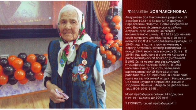 Ф евралёва  з оя  м аксимовна . Февралёва Зоя Максимовна родилась 19 декабря 1923 г с Базарный Карабулак Саратовской области . Семьёй переехала село Боркино Икряннинского района Астраханской области ,окончила восьмилетнюю школу . В 1942 году начала свою трудовую деятельность с 18 лет в колхозе ВОЛГА в рыболовецкой бригаде . В 1943 году пошла строить железную дорогу Астрахань-Кизляр-Волгоград . В конце 1944 вернулась в колхоз Волга . В 1948 году работала в этом же колхозе в растениеводческой бригаде учетчиком . В1961 была назначена заведующей птицефермы колхоза ВОЛГА . В 1963 назначена на должность звеньевой растениеводческой бригады и про работала там до 1986 года ,в конце года ушла на заслуженный отдых . Награждена Орденом Трудового Красного Знамени ,Орденом Ленина . Медаль за доблестный труд ВОВ 1941-1945 . Моей прабабушке сейчас 94 года, она мечтает дожить до 100 лет! Я ГОРЖУСЬ своей прабабушкой!!! 