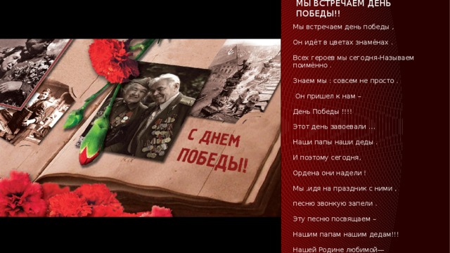 МЫ ВСТРЕЧАЕМ ДЕНЬ ПОБЕДЫ!! Мы встречаем день победы , Он идёт в цветах знамёнах . Всех героев мы сегодня-Называем поимённо . Знаем мы : совсем не просто .  Он пришел к нам – День Победы !!!! Этот день завоевали … Наши папы наши деды . И поэтому сегодня, Ордена они надели ! Мы ,идя на праздник с ними , песню звонкую запели . Эту песню посвящаем – Нашим папам нашим дедам!!! Нашей Родине любимой— Слава , слава в День Победы!!!! 
