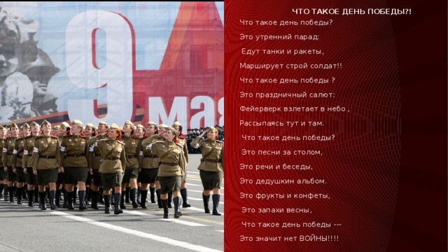 Что такое день победы?! Что такое день победы? Это утренний парад:  Едут танки и ракеты, Марширует строй солдат!! Что такое день победы ? Это праздничный салют: Фейерверк взлетает в небо , Рассыпаясь тут и там.  Что такое день победы?  Это песни за столом, Это речи и беседы, Это дедушкин альбом. Это фрукты и конфеты,  Это запахи весны,  Что такое день победы --- Это значит нет ВОЙНЫ!!!! 