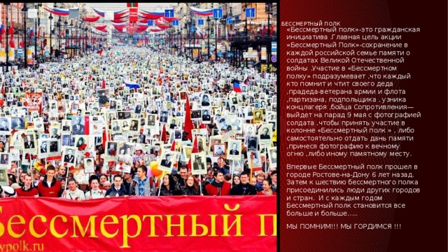 Бессмертный полк    «Бессмертный полк»-это гражданская инициатива .Главная цель акции «Бессмертный Полк»-сохранение в каждой российской семье памяти о солдатах Великой Отечественной войны .Участие в «Бессмертном полку» подразумевает ,что каждый кто помнит и чтит своего деда ,прадеда-ветерана армии и флота ,партизана, подпольщика , узника концлагеря ,бойца Сопротивления—выйдет на парад 9 мая с фотографией солдата ,чтобы принять участие в колонне «Бессмертный полк » , либо самостоятельно отдать дань памяти ,принеся фотографию к вечному огню ,либо иному памятному месту. Впервые Бессмертный полк прошел в городе Ростове-на-Дону 6 лет назад. Затем к шествию бессмертного полка присоединились люди других городов и стран. И с каждым годом Бессмертный полк становится все больше и больше….. МЫ ПОМНИМ!!! МЫ ГОРДИМСЯ !!! 