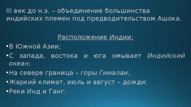 III век до н.э. – объединение большинства индийских племен под предводительством Ашока. Расположение Индии: В Южной Азии; С запада, востока и юга омывает Индийский океан ; На севере граница – горы Гималаи ; Жаркий климат, июль и август – дожди; Реки Инд и Ганг. 