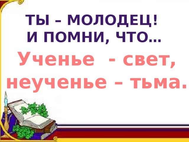 ТЫ – МОЛОДЕЦ! И ПОМНИ, ЧТО… Ученье - свет, неученье – тьма. 