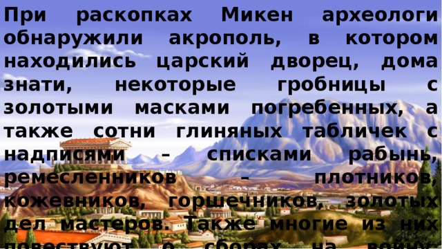 При раскопках Микен археологи обнаружили акрополь, в котором находились царский дворец, дома знати, некоторые гробницы с золотыми масками погребенных, а также сотни глиняных табличек с надписями – списками рабынь, ремесленников – плотников, кожевников, горшечников, золотых дел мастеров. Также многие из них повествуют о сборах на войну. Микенские цари, жадные до чужих богатств, предпринимали далекие походы за добычей. Кроме того, были найдены панцири и шлемы с рогами. 