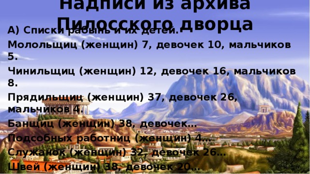 Надписи из архива Пилосского дворца А) Списки рабынь и их детей. Молольщиц (женщин) 7, девочек 10, мальчиков 5. Чинильщиц (женщин) 12, девочек 16, мальчиков 8. Прядильщиц (женщин) 37, девочек 26, мальчиков 4. Банщиц (женщин) 38, девочек… Подсобных работниц (женщин) 4… Служанок (женщин) 32, девочек 26… Швей (женщин) 38, девочек 20…  