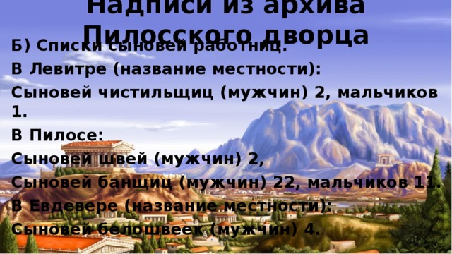 Надписи из архива Пилосского дворца Б) Списки сыновей работниц. В Левитре (название местности): Сыновей чистильщиц (мужчин) 2, мальчиков 1. В Пилосе: Сыновей швей (мужчин) 2, Сыновей банщиц (мужчин) 22, мальчиков 11. В Евдевере (название местности): Сыновей белошвеек (мужчин) 4.  