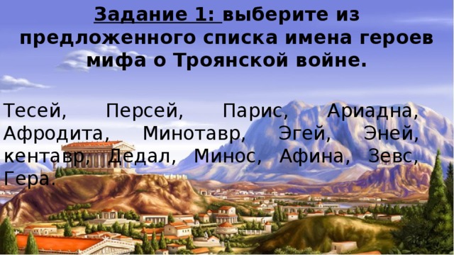 Задание 1: выберите из предложенного списка имена героев мифа о Троянской войне. Тесей, Персей, Парис, Ариадна, Афродита, Минотавр, Эгей, Эней, кентавр, Дедал, Минос, Афина, Зевс, Гера. 