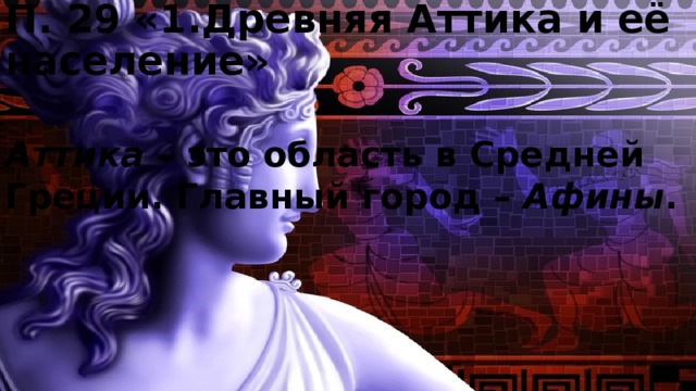П. 29 «1.Древняя Аттика и её население» Аттика – это область в Средней Греции. Главный город – Афины . 