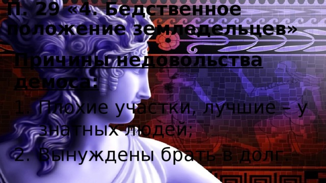 П. 29 «4. Бедственное положение земледельцев» Причины недовольства демоса: Плохие участки, лучшие – у знатных людей; Вынуждены брать в долг. 