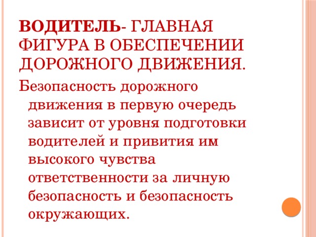   Водитель - главная фигура в обеспечении дорожного движения. Безопасность дорожного движения в первую очередь зависит от уровня подготовки водителей и привития им высокого чувства ответственности за личную безопасность и безопасность окружающих. 