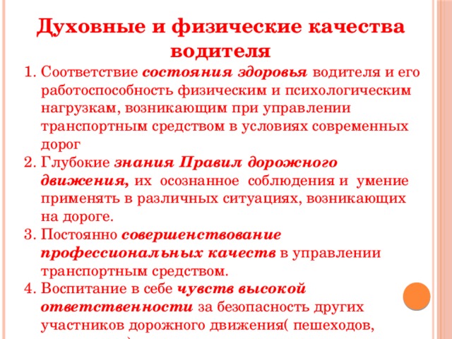 Духовные и физические качества водителя Соответствие состояния здоровья водителя и его работоспособность физическим и психологическим нагрузкам, возникающим при управлении транспортным средством в условиях современных дорог Глубокие знания Правил дорожного движения, их осознанное соблюдения и умение применять в различных ситуациях, возникающих на дороге. Постоянно совершенствование профессиональных качеств в управлении транспортным средством. Воспитание в себе чувств высокой ответственности за безопасность других участников дорожного движения( пешеходов, пассажиров). 