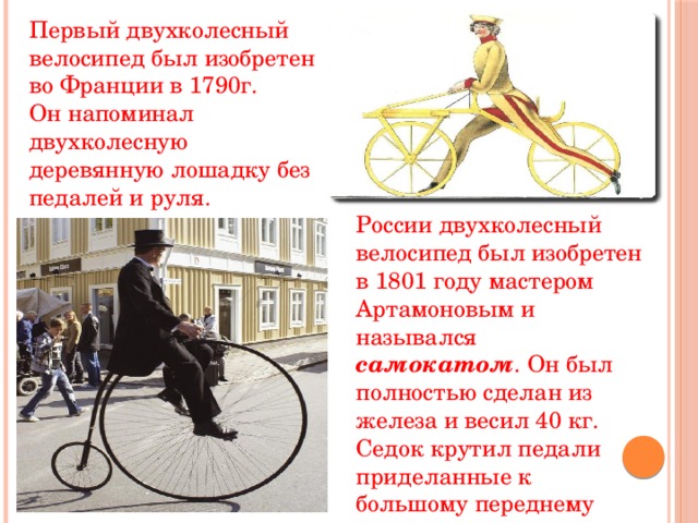 Первый двухколесный велосипед был изобретен во Франции в 1790г. Он напоминал двухколесную деревянную лошадку без педалей и руля. России двухколесный велосипед был изобретен в 1801 году мастером Артамоновым и назывался самокатом . Он был полностью сделан из железа и весил 40 кг. Седок крутил педали приделанные к большому переднему колесу. 