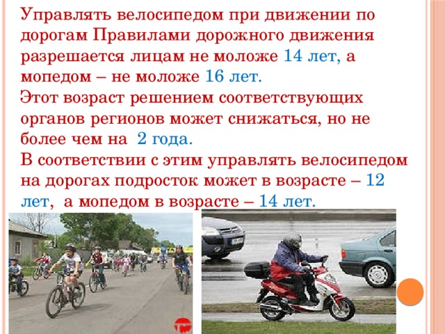 Управлять велосипедом при движении по дорогам Правилами дорожного движения разрешается лицам не моложе 14 лет, а мопедом – не моложе 16 лет. Этот возраст решением соответствующих органов регионов может снижаться, но не более чем на 2 года. В соответствии с этим управлять велосипедом на дорогах подросток может в возрасте – 12 лет , а мопедом в возрасте – 14 лет. 