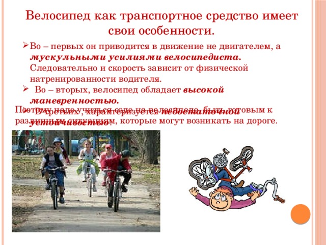 Велосипед как транспортное средство имеет свои особенности. Во – первых он приводится в движение не двигателем, а мускульными усилиями велосипедиста. Следовательно и скорость зависит от физической натренированности водителя.  Во – вторых, велосипед обладает высокой маневренностью.  В третьих , характеризуется недостаточной устойчивостью . Во – первых он приводится в движение не двигателем, а мускульными усилиями велосипедиста. Следовательно и скорость зависит от физической натренированности водителя.  Во – вторых, велосипед обладает высокой маневренностью.  В третьих , характеризуется недостаточной устойчивостью .  Поэтому надо учиться езде на велосипеде, быть готовым к различным ситуациям, которые могут возникать на дороге. 