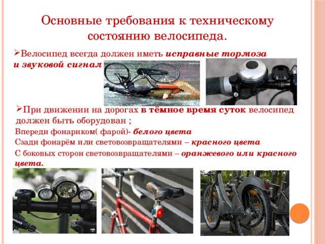 Основные требования к техническому состоянию велосипеда. Велосипед всегда должен иметь исправные тормоза и звуковой сигнал При движении на дорогах в тёмное время суток велосипед должен быть оборудован ; Впереди фонариком( фарой)- белого цвета Сзади фонарём или световозвращателями – красного цвета С боковых сторон световозвращателями – оранжевого или  красного цвета. 