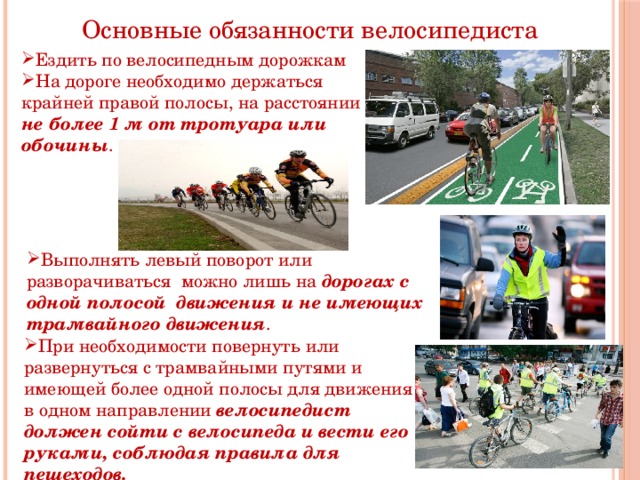 Основные обязанности велосипедиста Ездить по велосипедным дорожкам На дороге необходимо держаться крайней правой полосы, на расстоянии не более 1 м от тротуара или обочины . Выполнять левый поворот или разворачиваться можно лишь на дорогах с одной полосой движения и не имеющих трамвайного движения . При необходимости повернуть или развернуться с трамвайными путями и имеющей более одной полосы для движения в одном направлении велосипедист должен сойти с велосипеда и вести его руками, соблюдая правила для пешеходов. 