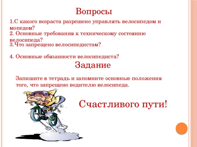 Вопросы 1.С какого возраста разрешено управлять велосипедом и мопедом? 2. Основные требования к техническому состоянию велосипеда? 3.Что запрещено велосипедистам? 4. Основные обязанности велосипедиста? Задание Запишите в тетрадь и запомните основные положения того, что запрещено водителю велосипеда. Счастливого пути! 