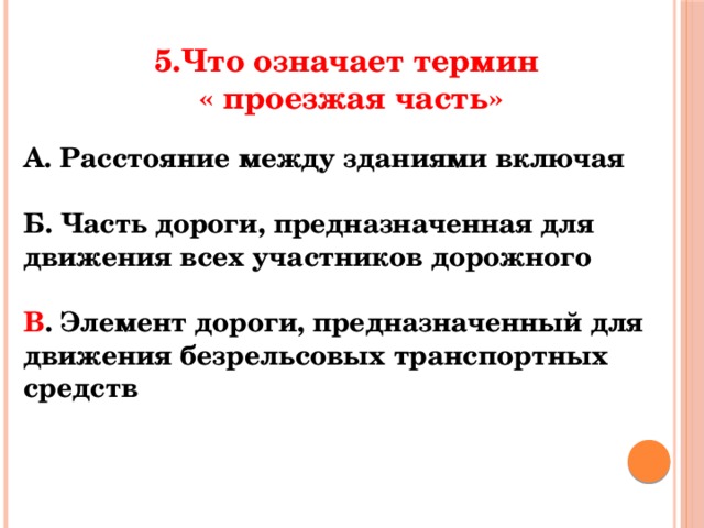 5.Что означает термин  « проезжая часть» А. Расстояние между зданиями включая  Б. Часть дороги, предназначенная для движения всех участников дорожного  В . Элемент дороги, предназначенный для движения безрельсовых транспортных средств 