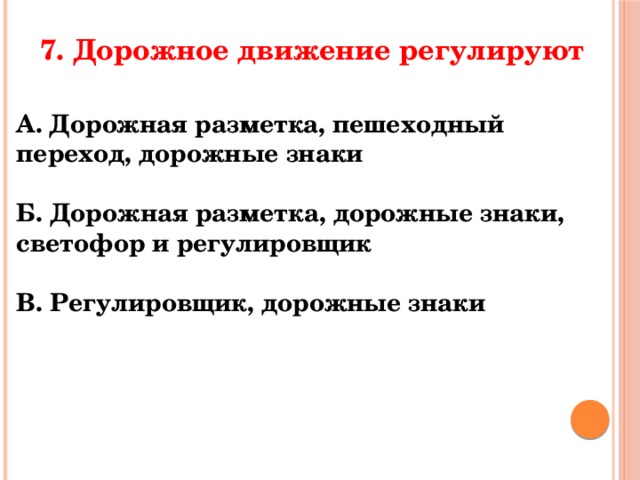 7. Дорожное движение регулируют А. Дорожная разметка, пешеходный переход, дорожные знаки  Б. Дорожная разметка, дорожные знаки, светофор и регулировщик  В. Регулировщик, дорожные знаки 