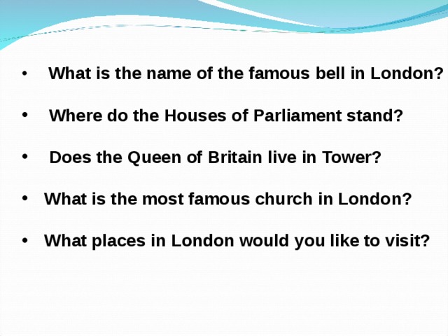  What is the name of the famous bell in London?   Where do the Houses of Parliament stand?   Does the Queen of Britain live in Tower?  What is the most famous church in London?  What places in London would you like to visit?  
