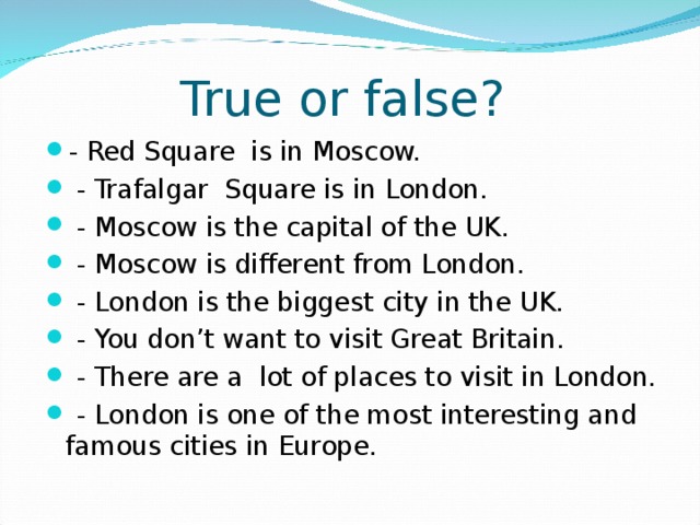 True or false? - Red Square is in Moscow.  - Trafalgar Square is in London.  - Moscow is the capital of the UK.  - Moscow is different from London.  - London is the biggest city in the UK.  - You don’t want to visit Great Britain.  - There are a lot of places to visit in London.  - London is one of the most interesting and famous cities in Europe. 