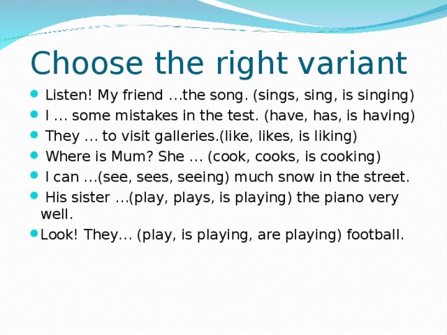 Choose the right variant  Listen! My friend …the song. (sings, sing, is singing)  I … some mistakes in the test. (have, has, is having)  They … to visit galleries.(like, likes, is liking)  Where is Mum? She … (cook, cooks, is cooking)  I can …(see, sees, seeing) much snow in the street.  His sister …(play, plays, is playing) the piano very well. Look! They… (play, is playing, are playing) football. 
