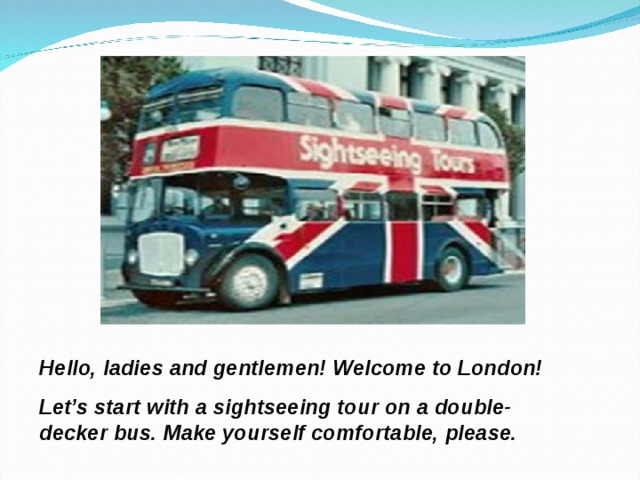 Hello, ladies and gentlemen! Welcome to London! Let’s start with a sightseeing tour on a double- decker bus. Make yourself comfortable, please. 