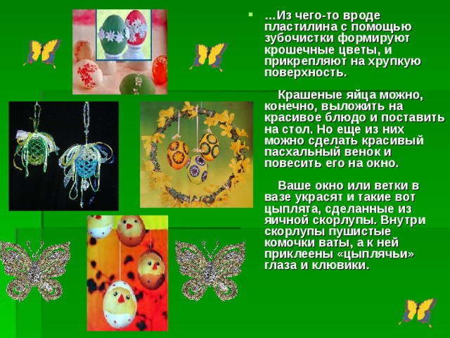 … Из чего-то вроде пластилина с помощью зубочистки формируют крошечные цветы, и прикрепляют на хрупкую поверхность.          Крашеные яйца можно, конечно, выложить на красивое блюдо и поставить на стол. Но еще из них можно сделать красивый пасхальный венок и повесить его на окно.           Ваше окно или ветки в вазе украсят и такие вот цыплята, сделанные из яичной скорлупы. Внутри скорлупы пушистые комочки ваты, а к ней приклеены «цыплячьи» глаза и клювики.      