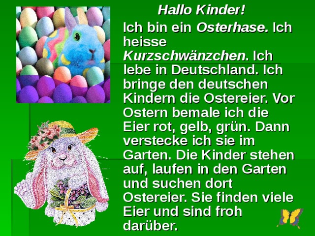  Hallo Kinder!  Ich bin ein Osterhase. Ich heisse Kurzschwänzchen . Ich lebe in Deutschland. Ich bringe den deutschen Kindern die Ostereier. Vor Ostern bemale ich die Eier rot, gelb, grün. Dann verstecke ich sie im Garten. Die Kinder stehen auf, laufen in den Garten und suchen dort Ostereier. Sie finden viele Eier und sind froh darüber.  