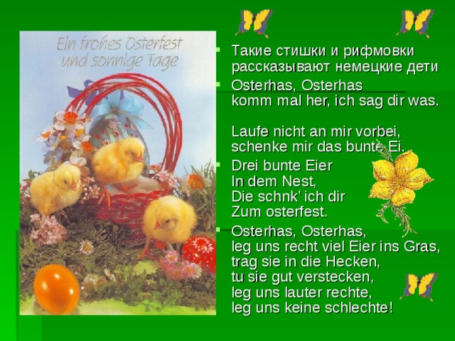 Такие стишки и рифмовки рассказывают немецкие дети Osterhas, Osterhas  komm mal her, ich sag dir was.  Laufe nicht an mir vorbei,  schenke mir das bunte Ei. Drei bunte Eier  In dem Nest,  Die schnk’ ich dir  Zum osterfest. Osterhas, Osterhas,  leg uns recht viel Eier ins Gras,  trag sie in die Hecken,  tu sie gut verstecken,  leg uns lauter rechte,  leg uns keine schlechte!  