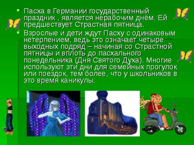 Пасха в Германии государственный праздник , является нерабочим днём. Ей предшествует Страстная пятница. Взрослые и дети ждут Пасху с одинаковым нетерпением, ведь это означает четыре выходных подряд – начиная со Страстной пятницы и вплоть до пасхального понедельника (Дня Святого Духа). Многие используют эти дни для семейных прогулок или поездок, тем более, что у школьников в это время каникулы. 