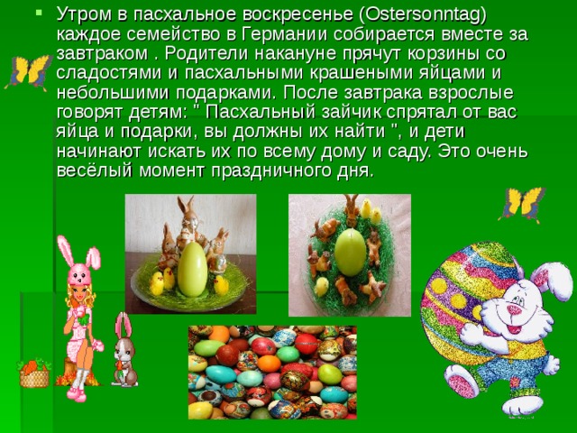 Утром в пасхальное воскресенье (Ostersonntag) каждое семейство в Германии собирается вместе за завтраком . Родители накануне прячут корзины со сладостями и пасхальными крашеными яйцами и небольшими подарками. После завтрака взрослые говорят детям: 