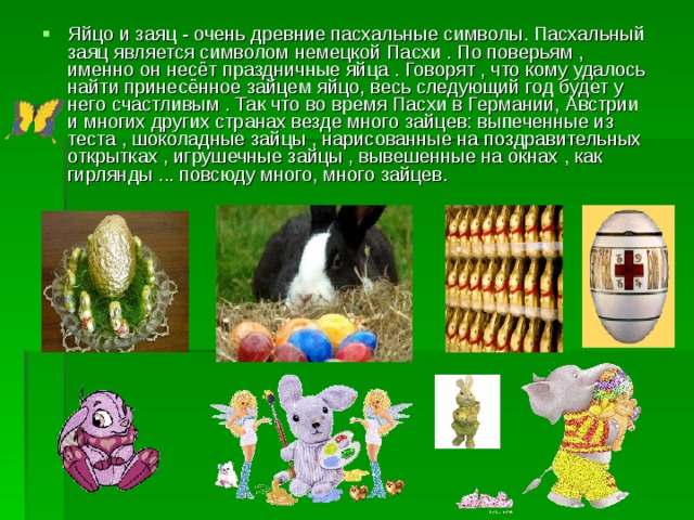 Яйцо и заяц - очень древние пасхальные символы. Пасхальный заяц является символом немецкой Пасхи . По поверьям , именно он несёт праздничные яйца . Говорят , что кому удалось найти принесённое зайцем яйцо, весь следующий год будет у него счастливым . Так что во время Пасхи в Германии, Австрии и многих других странах везде много зайцев: выпеченные из теста , шоколадные зайцы , нарисованные на поздравительных открытках , игрушечные зайцы , вывешенные на окнах , как гирлянды ... повсюду много, много зайцев.      