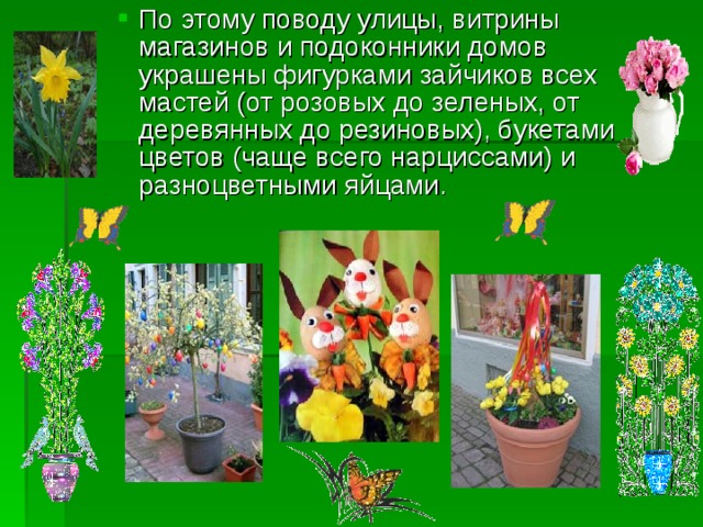 По этому поводу улицы, витрины магазинов и подоконники домов украшены фигурками зайчиков всех мастей (от розовых до зеленых, от деревянных до резиновых), букетами цветов (чаще всего нарциссами) и разноцветными яйцами. По этому поводу улицы, витрины магазинов и подоконники домов украшены фигурками зайчиков всех мастей (от розовых до зеленых, от деревянных до резиновых), букетами цветов (чаще всего нарциссами) и разноцветными яйцами.   
