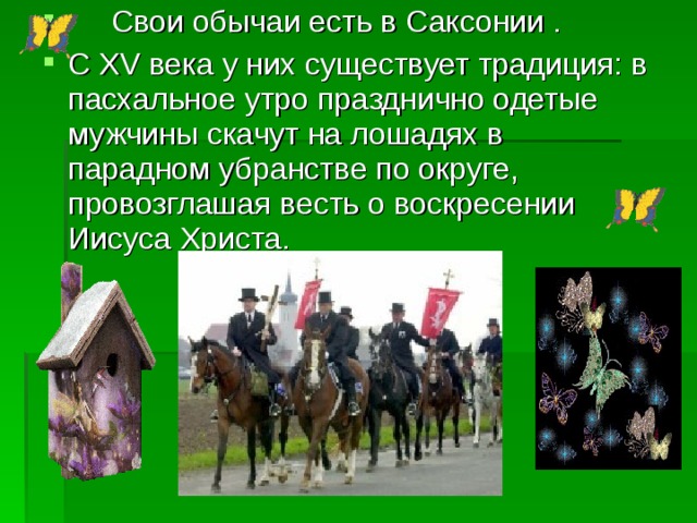      Свои обычаи есть в Саксонии . С XV века у них существует традиция: в пасхальное утро празднично одетые мужчины скачут на лошадях в парадном убранстве по округе, провозглашая весть о воскресении Иисуса Христа. 