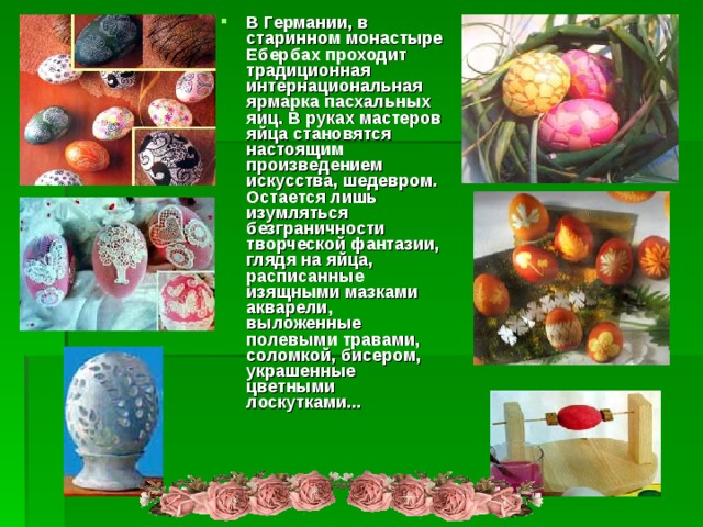 В Германии, в старинном монастыре Ебербах проходит традиционная интернациональная ярмарка пасхальных яиц. В руках мастеров яйца становятся настоящим произведением искусства, шедевром. Остается лишь изумляться безграничности творческой фантазии, глядя на яйца, расписанные изящными мазками акварели, выложенные полевыми травами, соломкой, бисером, украшенные цветными лоскутками...              
