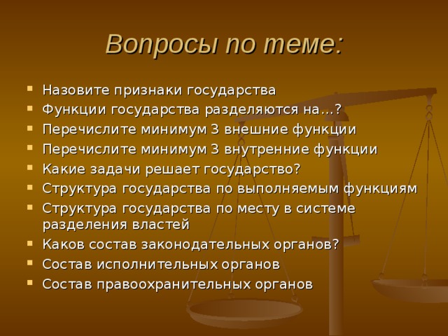Вопросы по теме: Назовите признаки государства Функции государства разделяются на…? Перечислите минимум 3 внешние функции Перечислите минимум 3 внутренние функции Какие задачи решает государство? Структура государства по выполняемым функциям Структура государства по месту в системе разделения властей Каков состав законодательных органов? Состав исполнительных органов Состав правоохранительных органов     