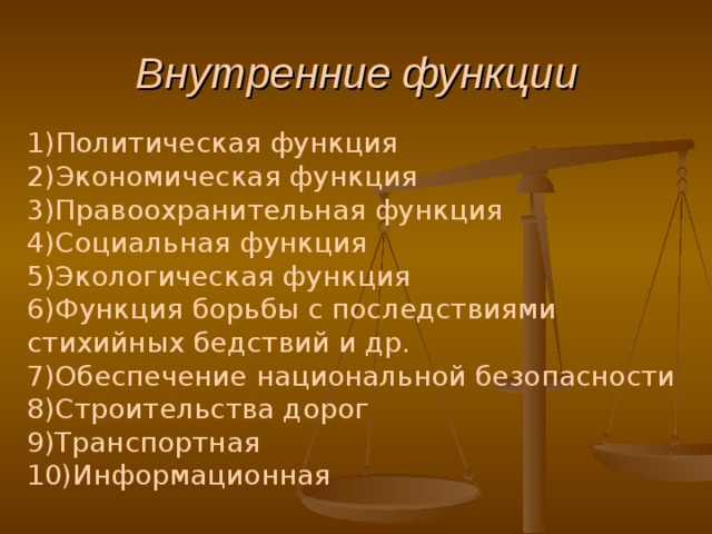 Внутренние функции 1) Политическая функция  2) Экономическая функция  3)Правоохранительная функция  4)Социальная функция  5)Экологическая функция  6)Функция борьбы с последствиями стихийных бедствий и др.  7)Обеспечение национальной безопасности 8)Строительства дорог 9)Транспортная 10)Информационная       