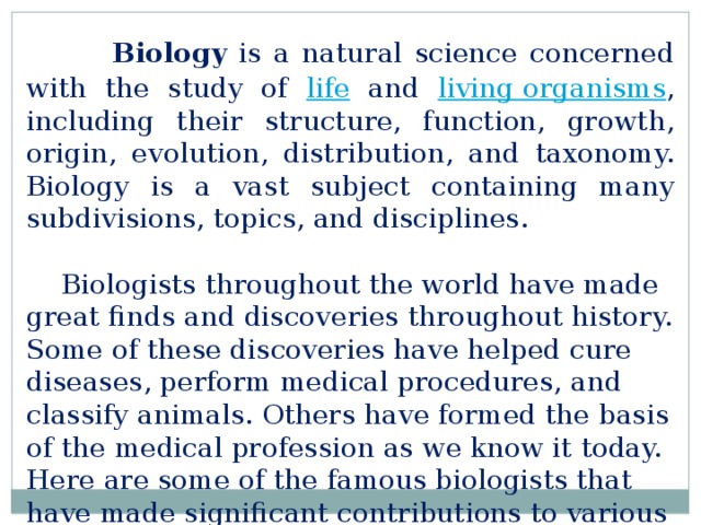  Biology is a natural science concerned with the study of life and living organisms , including their structure, function, growth, origin, evolution, distribution, and taxonomy. Biology is a vast subject containing many subdivisions, topics, and disciplines. Biologists throughout the world have made great finds and discoveries throughout history. Some of these discoveries have helped cure diseases, perform medical procedures, and classify animals. Others have formed the basis of the medical profession as we know it today. Here are some of the famous biologists that have made significant contributions to various areas of life.   
