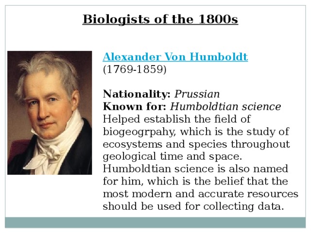 Biologists of the 1800s Alexander Von Humboldt  (1769-1859)  Nationality:  Prussian  Known for:  Humboldtian science  Helped establish the field of biogeogrpahy, which is the study of ecosystems and species throughout geological time and space. Humboldtian science is also named for him, which is the belief that the most modern and accurate resources should be used for collecting data. 