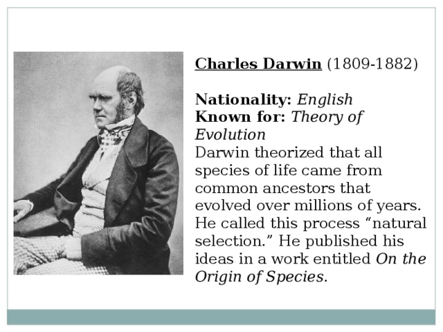 Charles Darwin  (1809-1882)  Nationality:  English  Known for:  Theory of Evolution  Darwin theorized that all species of life came from common ancestors that evolved over millions of years. He called this process “natural selection.” He published his ideas in a work entitled On the Origin of Species . 
