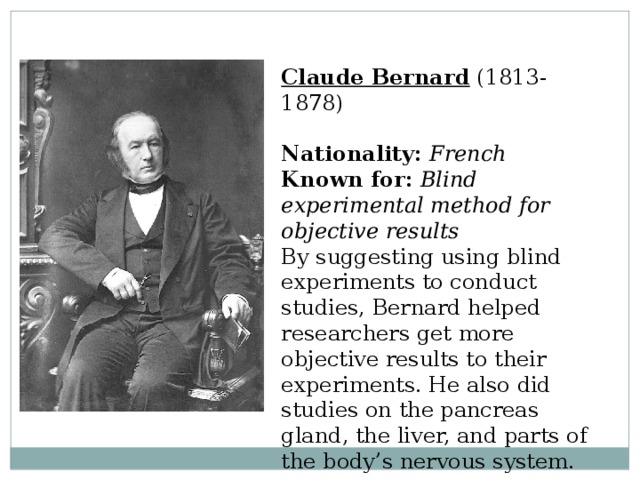 Claude Bernard  (1813-1878)  Nationality:  French  Known for:  Blind experimental method for objective results  By suggesting using blind experiments to conduct studies, Bernard helped researchers get more objective results to their experiments. He also did studies on the pancreas gland, the liver, and parts of the body’s nervous system. 