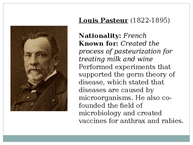 Louis Pasteur  (1822-1895)  Nationality:  French  Known for:  Created the process of pasteurization for treating milk and wine  Performed experiments that supported the germ theory of disease, which stated that diseases are caused by microorganisms. He also co-founded the field of microbiology and created vaccines for anthrax and rabies. 