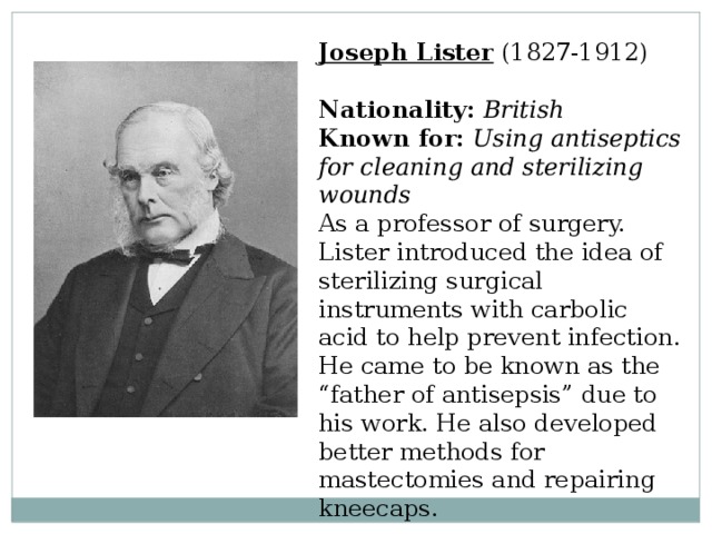 Joseph Lister  (1827-1912)  Nationality:  British  Known for:  Using antiseptics for cleaning and sterilizing wounds  As a professor of surgery. Lister introduced the idea of sterilizing surgical instruments with carbolic acid to help prevent infection. He came to be known as the “father of antisepsis” due to his work. He also developed better methods for mastectomies and repairing kneecaps. 