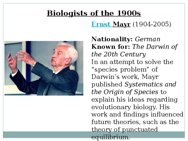 Biologists of the 1900s Ernst Mayr  (1904-2005)  Nationality:  German  Known for:  The Darwin of the 20th Century  In an attempt to solve the “species problem” of Darwin’s work, Mayr published Systematics and the Origin of Species to explain his ideas regarding evolutionary biology. His work and findings influenced future theories, such as the theory of punctuated equilibrium. 