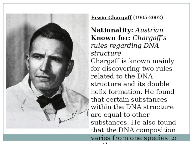 Erwin Chargaff  (1905-2002)  Nationality:  Austrian  Known for:  Chargaff’s rules regarding DNA structure  Chargaff is known mainly for discovering two rules related to the DNA structure and its double helix formation. He found that certain substances within the DNA structure are equal to other substances. He also found that the DNA composition varies from one species to another. 